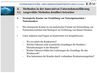 4.   Methoden in der innovativen Unternehmensführung
4.2. Ausgewählte Methoden detailliert betrachtet

3.   Strategische Kontur zur Ermittlung von Nutzenpotenzialen /
     Nutzenanalyse

•    Die strategische Kontur ist ein analytisches Format zur Entwicklung von
     Nutzeninnovationen und Strategien zur Eroberung von blauen Ozeanen.

•    Unter anderem sind Fragen zu beantwortet wie beispielsweise:

     -   Wo investiert die Konkurrenz?
     -   Welche Faktoren sind wesentliche Grundlagen für Produkte /
         Dienstleistungen in der Branche?
     -   Welche Faktoren bilden bei Lieferungen die Grundlage für den
         Wettbewerb?
     -   Was bekommen die Kunden durch vorhandene Konkurrenzangebote?
 