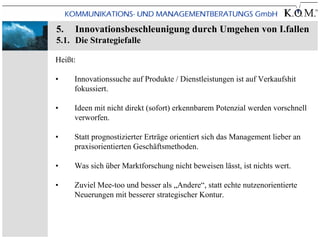 5.   Innovationsbeschleunigung durch Umgehen von I.fallen
5.1. Die Strategiefalle

Heißt:

•    Innovationssuche auf Produkte / Dienstleistungen ist auf Verkaufshit
     fokussiert.

•    Ideen mit nicht direkt (sofort) erkennbarem Potenzial werden vorschnell
     verworfen.

•    Statt prognostizierter Erträge orientiert sich das Management lieber an
     praxisorientierten Geschäftsmethoden.

•    Was sich über Marktforschung nicht beweisen lässt, ist nichts wert.

•    Zuviel Mee-too und besser als „Andere“, statt echte nutzenorientierte
     Neuerungen mit besserer strategischer Kontur.
 