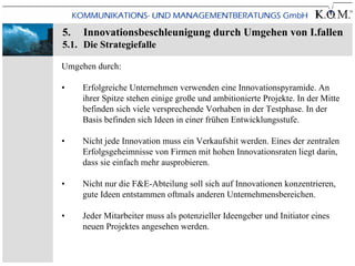 5.   Innovationsbeschleunigung durch Umgehen von I.fallen
5.1. Die Strategiefalle

Umgehen durch:

•    Erfolgreiche Unternehmen verwenden eine Innovationspyramide. An
     ihrer Spitze stehen einige große und ambitionierte Projekte. In der Mitte
     befinden sich viele versprechende Vorhaben in der Testphase. In der
     Basis befinden sich Ideen in einer frühen Entwicklungsstufe.

•    Nicht jede Innovation muss ein Verkaufshit werden. Eines der zentralen
     Erfolgsgeheimnisse von Firmen mit hohen Innovationsraten liegt darin,
     dass sie einfach mehr ausprobieren.

•    Nicht nur die F&E-Abteilung soll sich auf Innovationen konzentrieren,
     gute Ideen entstammen oftmals anderen Unternehmensbereichen.

•    Jeder Mitarbeiter muss als potenzieller Ideengeber und Initiator eines
     neuen Projektes angesehen werden.
 