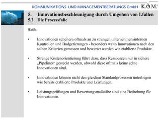 5.   Innovationsbeschleunigung durch Umgehen von I.fallen
5.2. Die Prozessfalle

Heißt:

•    Innovationen scheitern oftmals an zu strengen unternehmensinternen
     Kontrollen und Budgetierungen - besonders wenn Innovationen nach den
     selben Kriterien gemessen und bewertet werden wie etablierte Produkte.

•    Strenge Kostenorientierung führt dazu, dass Ressourcen nur in sichere
     „Pipelines“ gesteckt werden, obwohl diese oftmals keine echte
     Innovationen sind.

•    Innovationen können nicht den gleichen Standardprozessen unterliegen
     wie bereits etablierte Produkte und Leistungen.

•    Leistungsprüfungen und Bewertungsmaßstäbe sind eine Bedrohung für
     Innovationen.
 