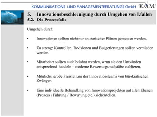 5.   Innovationsbeschleunigung durch Umgehen von I.fallen
5.2. Die Prozessfalle

Umgehen durch:

•    Innovationen sollten nicht nur an statischen Plänen gemessen werden.

•    Zu strenge Kontrollen, Revisionen und Budgetierungen sollten vermieden
     werden.

•    Mitarbeiter sollten auch belohnt werden, wenn sie den Umständen
     entsprechend handeln – moderne Bewertungsmaßstäbe etablieren.

•    Möglichst große Freistellung der Innovationsteams von bürokratischen
     Zwängen.

•    Eine individuelle Behandlung von Innovationsprojekten auf allen Ebenen
     (Prozess / Führung / Bewertung etc.) sicherstellen.
 