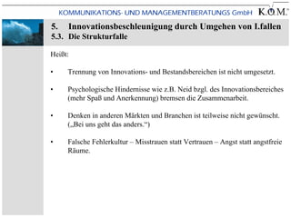 5.   Innovationsbeschleunigung durch Umgehen von I.fallen
5.3. Die Strukturfalle

Heißt:

•    Trennung von Innovations- und Bestandsbereichen ist nicht umgesetzt.

•    Psychologische Hindernisse wie z.B. Neid bzgl. des Innovationsbereiches
     (mehr Spaß und Anerkennung) bremsen die Zusammenarbeit.

•    Denken in anderen Märkten und Branchen ist teilweise nicht gewünscht.
     („Bei uns geht das anders.“)

•    Falsche Fehlerkultur – Misstrauen statt Vertrauen – Angst statt angstfreie
     Räume.
 