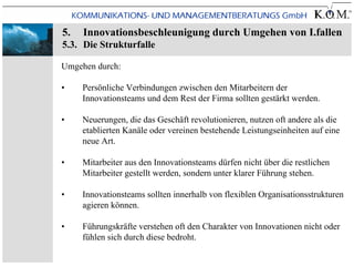 5.   Innovationsbeschleunigung durch Umgehen von I.fallen
5.3. Die Strukturfalle

Umgehen durch:

•    Persönliche Verbindungen zwischen den Mitarbeitern der
     Innovationsteams und dem Rest der Firma sollten gestärkt werden.

•    Neuerungen, die das Geschäft revolutionieren, nutzen oft andere als die
     etablierten Kanäle oder vereinen bestehende Leistungseinheiten auf eine
     neue Art.

•    Mitarbeiter aus den Innovationsteams dürfen nicht über die restlichen
     Mitarbeiter gestellt werden, sondern unter klarer Führung stehen.

•    Innovationsteams sollten innerhalb von flexiblen Organisationsstrukturen
     agieren können.

•    Führungskräfte verstehen oft den Charakter von Innovationen nicht oder
     fühlen sich durch diese bedroht.
 