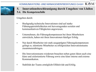 5.   Innovationsbeschleunigung durch Umgehen von I.fallen
5.4. Die Kompetenzfalle

Umgehen durch:

•    Hochgradig technische Innovationen sind auf starke
     Führungspersönlichkeiten mit hervorragenden sozialen und
     kommunikativen Fähigkeiten angewiesen.

•    Unternehmen, die Führungskompetenzen bei ihren Mitarbeitern
     entwickeln, haben mit ihren Innovationen häufiger Erfolg.

•    Nur durch Mitarbeiter mit stark ausgeprägten Führungskompetenzen
     gelingt es, talentierte Mitarbeiter zu erfolgreichen Innovationsteams
     zusammenzubringen.

•    Die Innovationsteams wiederum brauchen neben guten Ideen auch eine
     klare und zielorientierte Führung sowie eine klare interne und externe
     Kommunikation.

•    Stabilität der Teams ermöglicht Effektivität und Erfolg.
 