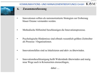 6.   Zusammenfassung


•    Innovationen sollten als nutzenorientierte Strategien zur Eroberung
     blauer Ozeane verstanden werden.


•    Methodische Hilfsmittel beschleunigen die Innovationsprozesse.


•    Psychologische Hindernisse sind oftmals wesentlich größere Zeittreiber
     als Prozesse / Organisationen.


•    Innovationsfallen sind zu lokalisieren und aktiv zu überwinden.


•    Innovationsbeschleunigung heißt Widerstände überwinden und mutig
     neue Wege auch in Krisenzeiten einzuschlagen,

                                 daher …
 