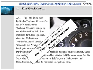 1.   Eine Geschichte …


Am 14. Juli 1881 erschien in
Berlin das 'Buch der 96 Narren' –
das erste Telefonbuch!
'Buch der 96 Narren' nannte es                    – zen
der Volksmund, weil sie dem                      n t
                                              de mse
Mann auf der Straße leid taten,           w in u
                                        er u n d
die ersten 96 deutschen               üb n
Teilnehmer, die auf diesen        n de cke t‘s?
'Schwindel aus Amerika' ers n
                                tä tde geh
                            id ge e Wie
hereingefallen waren: das Telefon.
                        W e
                           eW
Der Postminister bot übrigens jeder Stadt ein eigenes Fernsprechnetz an, wenn
                         u
                      ne
sich wenigstens 40 Interessenten melden würden. In Köln waren es nur 36. Die
Stadt wäre vielleicht heute noch ohne Telefon, wenn die Industrie- und
Handelskammer nicht für die fehlenden vier gebürgt hätte.
 