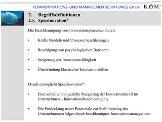 2.   Begriffsdefinitionen
2.1. Speednovation®

Die Beschleunigung von Innovationsprozessen durch:

•    Kräfte bündeln und Prozesse beschleunigen

•    Beseitigung von psychologischen Barrieren

•    Steigerung der Innovationsfähigkeit

•    Überwindung klassischer Innovationsfallen


Damit ermöglicht Speednovation®:

•    Eine schnelle und gezielte Steigerung der Innovationskraft im
     Unternehmen – Innovationsbeschleunigung

•    Die Entdeckung neuer Potenziale zur Stabilisierung des
     Unternehmenserfolges durch beschleunigtes Innovationsmanagement
 