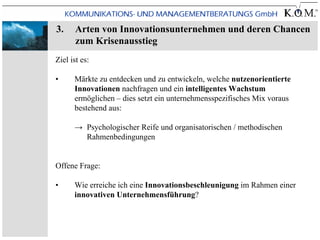3.     Arten von Innovationsunternehmen und deren Chancen
       zum Krisenausstieg
Ziel ist es:

•     Märkte zu entdecken und zu entwickeln, welche nutzenorientierte
      Innovationen nachfragen und ein intelligentes Wachstum
      ermöglichen – dies setzt ein unternehmensspezifisches Mix voraus
      bestehend aus:

      → Psychologischer Reife und organisatorischen / methodischen
        Rahmenbedingungen


Offene Frage:

•     Wie erreiche ich eine Innovationsbeschleunigung im Rahmen einer
      innovativen Unternehmensführung?
 