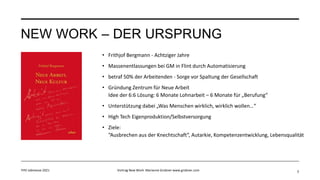 NEW WORK – DER URSPRUNG
• Frithjof Bergmann - Achtziger Jahre
• Massenentlassungen bei GM in Flint durch Automatisierung
• betraf 50% der Arbeitenden - Sorge vor Spaltung der Gesellschaft
• Gründung Zentrum für Neue Arbeit
Idee der 6:6 Lösung: 6 Monate Lohnarbeit – 6 Monate für „Berufung“
• Unterstützung dabei „Was Menschen wirklich, wirklich wollen…“
• High Tech Eigenproduktion/Selbstversorgung
• Ziele:
“Ausbrechen aus der Knechtschaft“, Autarkie, Kompetenzentwicklung, Lebensqualität
3
FHV Jobmesse 2021 Vortrag New Work Marianne Grobner www.grobner.com
 