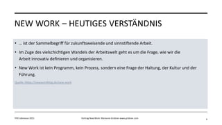NEW WORK – HEUTIGES VERSTÄNDNIS
• … ist der Sammelbegriff für zukunftsweisende und sinnstiftende Arbeit.
• Im Zuge des vielschichtigen Wandels der Arbeitswelt geht es um die Frage, wie wir die
Arbeit innovativ definieren und organisieren.
• New Work ist kein Programm, kein Prozess, sondern eine Frage der Haltung, der Kultur und der
Führung.
Quelle: https://newworkblog.de/new-work
FHV Jobmesse 2021 Vortrag New Work Marianne Grobner www.grobner.com 4
 