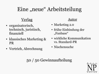 Eine „neue“ Arbeitsteilung
Verlag
● organisatorisch,
technisch, juristisch,
finanziell
● klassisches Marketing &
PR
● Vertrieb, Abrechnung
Autor
● Marketing 2.0
● frühe Einbindung der
„Fanbase“
● wirkliche Kommunikation
vs. Standard-PR
● Nischensuche
50 / 50 Gewinnaufteilung
 