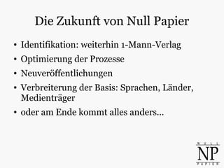 Die Zukunft von Null Papier
● Identifikation: weiterhin 1-Mann-Verlag
● Optimierung der Prozesse
● Neuveröffentlichungen
● Verbreiterung der Basis: Sprachen, Länder,
Medienträger
● oder am Ende kommt alles anders...
 