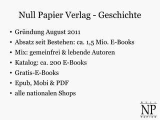 Null Papier Verlag - Geschichte
● Gründung August 2011
● Absatz seit Bestehen: ca. 1,5 Mio. E-Books
● Mix: gemeinfrei & lebende Autoren
● Katalog: ca. 200 E-Books
● Gratis-E-Books
● Epub, Mobi & PDF
● alle nationalen Shops
 