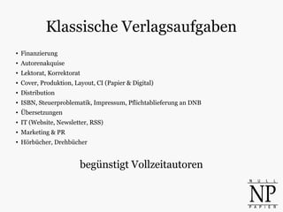 Klassische Verlagsaufgaben
●
Finanzierung
● Autorenakquise
● Lektorat, Korrektorat
● Cover, Produktion, Layout, CI (Papier & Digital)
●
Distribution
● ISBN, Steuerproblematik, Impressum, Pflichtablieferung an DNB
● Übersetzungen
● IT (Website, Newsletter, RSS)
● Marketing & PR
●
Hörbücher, Drehbücher
begünstigt Vollzeitautoren
 