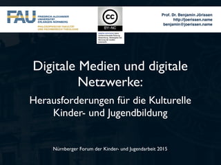 Prof. Dr. Benjamin Jörissen
http://joerissen.name
benjamin@joerissen.name
Nürnberger Forum der Kinder- und Jugendarbeit 2015
Digitale Medien und digitale
Netzwerke:
Herausforderungen für die Kulturelle
Kinder- und Jugendbildung
 