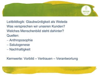 20.05.2014
Leitbildlogik: Glaubwürdigkeit als Weleda
Was versprechen wir unseren Kunden?
Welches Menschenbild steht dahinter?
Quellen:
 Anthroposophie
 Salutogenese
 Nachhaltigkeit
Kernwerte: Vorbild – Vertrauen – Verantwortung
 