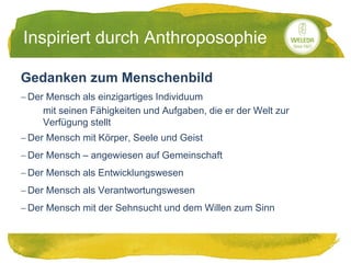 20.05.2014
Inspiriert durch Anthroposophie
Gedanken zum Menschenbild
 Der Mensch als einzigartiges Individuum
mit seinen Fähigkeiten und Aufgaben, die er der Welt zur
Verfügung stellt
 Der Mensch mit Körper, Seele und Geist
 Der Mensch – angewiesen auf Gemeinschaft
 Der Mensch als Entwicklungswesen
 Der Mensch als Verantwortungswesen
 Der Mensch mit der Sehnsucht und dem Willen zum Sinn
 