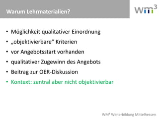 WM³ Weiterbildung Mittelhessen
Warum Lehrmaterialien?
• Möglichkeit qualitativer Einordnung
• „objektivierbare“ Kriterien
• vor Angebotsstart vorhanden
• qualitativer Zugewinn des Angebots
• Beitrag zur OER-Diskussion
• Kontext: zentral aber nicht objektivierbar
 