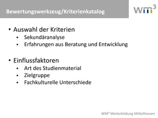 WM³ Weiterbildung Mittelhessen
Bewertungswerkzeug/Kriterienkatalog
• Auswahl der Kriterien
 Sekundäranalyse
 Erfahrungen aus Beratung und Entwicklung
• Einflussfaktoren
 Art des Studienmaterial
 Zielgruppe
 Fachkulturelle Unterschiede
 