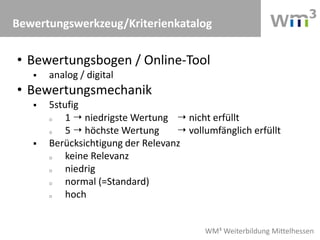 WM³ Weiterbildung Mittelhessen
Bewertungswerkzeug/Kriterienkatalog
• Bewertungsbogen / Online-Tool
 analog / digital
• Bewertungsmechanik
 5stufig
o 1  niedrigste Wertung  nicht erfüllt
o 5  höchste Wertung  vollumfänglich erfüllt
 Berücksichtigung der Relevanz
o keine Relevanz
o niedrig
o normal (=Standard)
o hoch
 