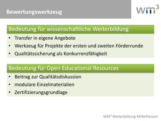 WM³ Weiterbildung Mittelhessen
• Beitrag zur Qualitätsdiskussion
• modulare Einzelmaterialien
• Zertifizierungsgrundlage
• Transfer in eigene Angebote
• Werkzeug für Projekte der ersten und zweiten Förderrunde
• Qualitätssicherung als Konkurrenzfähigkeit
Bewertungswerkzeug
Bedeutung für wissenschaftliche Weiterbildung
Bedeutung für Open Educational Resources
 