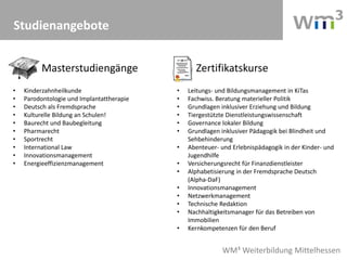 WM³ Weiterbildung Mittelhessen
Studienangebote
• Kinderzahnheilkunde
• Parodontologie und Implantattherapie
• Deutsch als Fremdsprache
• Kulturelle Bildung an Schulen!
• Baurecht und Baubegleitung
• Pharmarecht
• Sportrecht
• International Law
• Innovationsmanagement
• Energieeffizienzmanagement
• Leitungs- und Bildungsmanagement in KiTas
• Fachwiss. Beratung materieller Politik
• Grundlagen inklusiver Erziehung und Bildung
• Tiergestützte Dienstleistungswissenschaft
• Governance lokaler Bildung
• Grundlagen inklusiver Pädagogik bei Blindheit und
Sehbehinderung
• Abenteuer- und Erlebnispädagogik in der Kinder- und
Jugendhilfe
• Versicherungsrecht für Finanzdienstleister
• Alphabetisierung in der Fremdsprache Deutsch
(Alpha-DaF)
• Innovationsmanagement
• Netzwerkmanagement
• Technische Redaktion
• Nachhaltigkeitsmanager für das Betreiben von
Immobilien
• Kernkompetenzen für den Beruf
Masterstudiengänge Zertifikatskurse
 