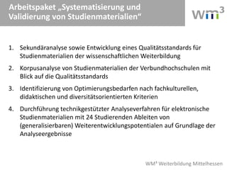WM³ Weiterbildung Mittelhessen
Arbeitspaket „Systematisierung und
Validierung von Studienmaterialien“
1. Sekundäranalyse sowie Entwicklung eines Qualitätsstandards für
Studienmaterialien der wissenschaftlichen Weiterbildung
2. Korpusanalyse von Studienmaterialien der Verbundhochschulen mit
Blick auf die Qualitätsstandards
3. Identifizierung von Optimierungsbedarfen nach fachkulturellen,
didaktischen und diversitätsorientierten Kriterien
4. Durchführung technikgestützter Analyseverfahren für elektronische
Studienmaterialien mit 24 Studierenden Ableiten von
(generalisierbaren) Weiterentwicklungspotentialen auf Grundlage der
Analyseergebnisse
 