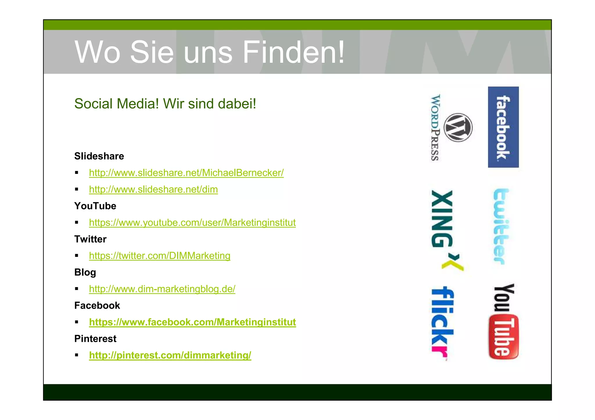 Wo Sie uns Finden!
Social Media! Wir sind dabei!


Slideshare
   http://www.slideshare.net/MichaelBernecker/
   http://www.slideshare.net/dim
YouTube
   https://www.youtube.com/user/Marketinginstitut
Twitter
   https://twitter.com/DIMMarketing
Blog
   http://www.dim-marketingblog.de/
Facebook
   https://www.facebook.com/Marketinginstitut
Pinterest
   http://pinterest.com/dimmarketing/
 