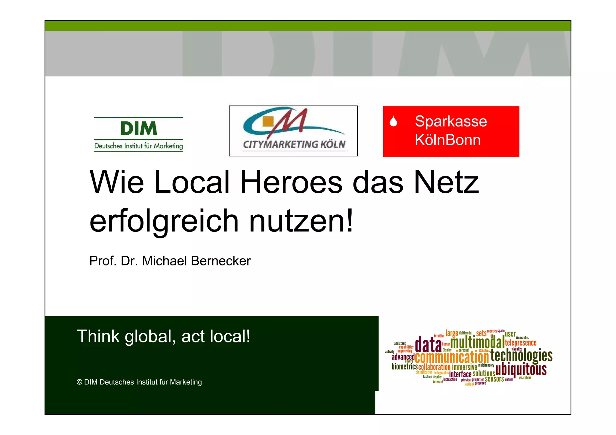 Sparkasse
                                         KölnBonn


   Wie Local Heroes das Netz
   erfolgreich nutzen!
   Prof. Dr. Michael Bernecker




Think global, act local!

© DIM Deutsches Institut für Marketing
 