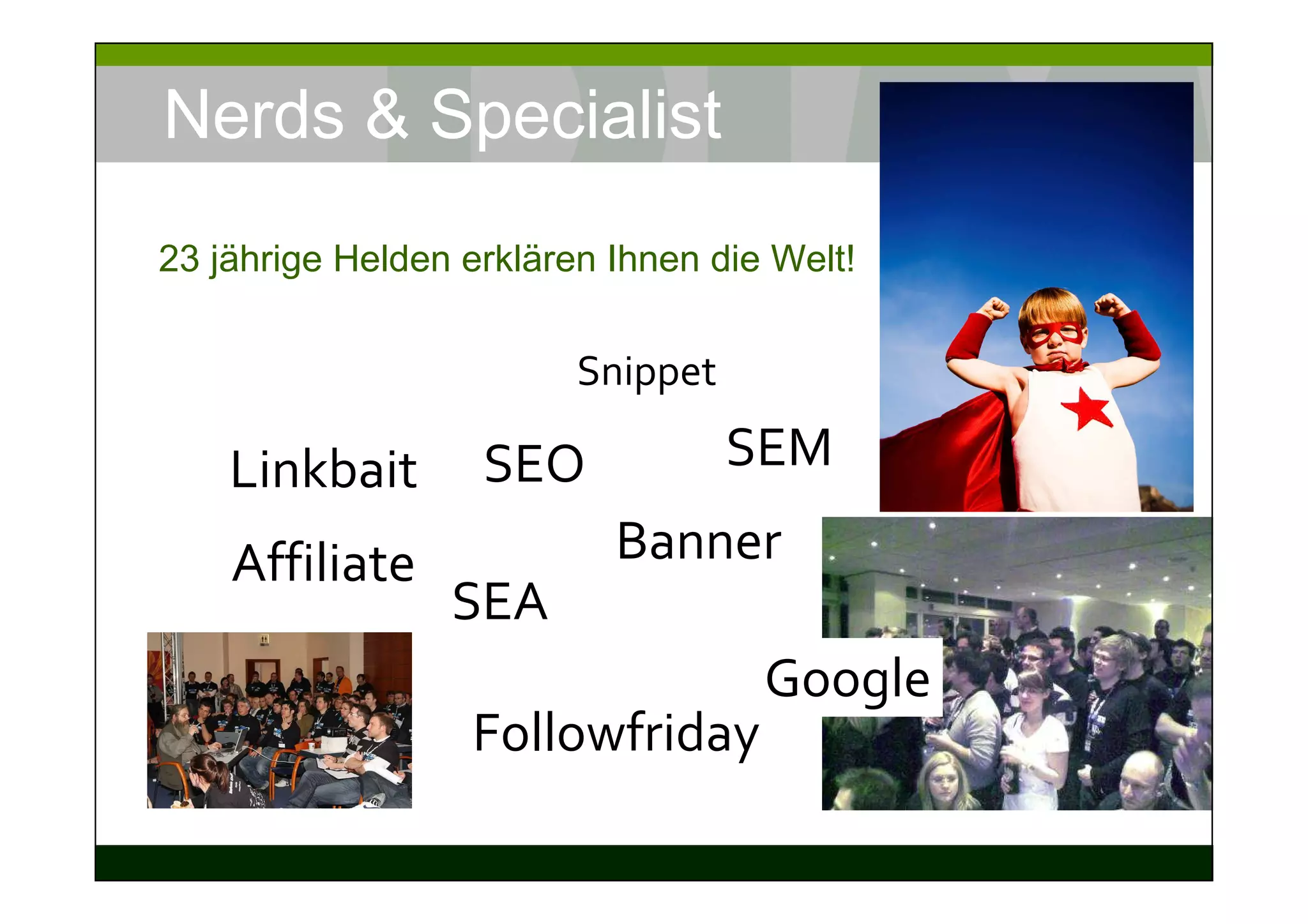Nerds & Specialist
23 jährige Helden erklären Ihnen die Welt!


                         Snippet

    Linkbait       SEO             SEM

    Affiliate              Banner
                 SEA
                                    Google
                  Followfriday
 