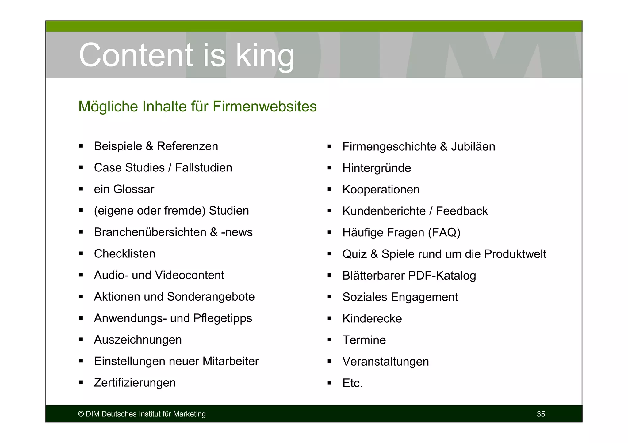 Content is king
Mögliche Inhalte für Firmenwebsites

    Beispiele & Referenzen               Firmengeschichte & Jubiläen
    Case Studies / Fallstudien           Hintergründe
    ein Glossar                          Kooperationen
    (eigene oder fremde) Studien         Kundenberichte / Feedback
    Branchenübersichten & -news          Häufige Fragen (FAQ)
    Checklisten                          Quiz & Spiele rund um die Produktwelt
    Audio- und Videocontent              Blätterbarer PDF-Katalog
    Aktionen und Sonderangebote          Soziales Engagement
    Anwendungs- und Pflegetipps          Kinderecke
    Auszeichnungen                       Termine
    Einstellungen neuer Mitarbeiter      Veranstaltungen
    Zertifizierungen                     Etc.

© DIM Deutsches Institut für Marketing                                      35
 