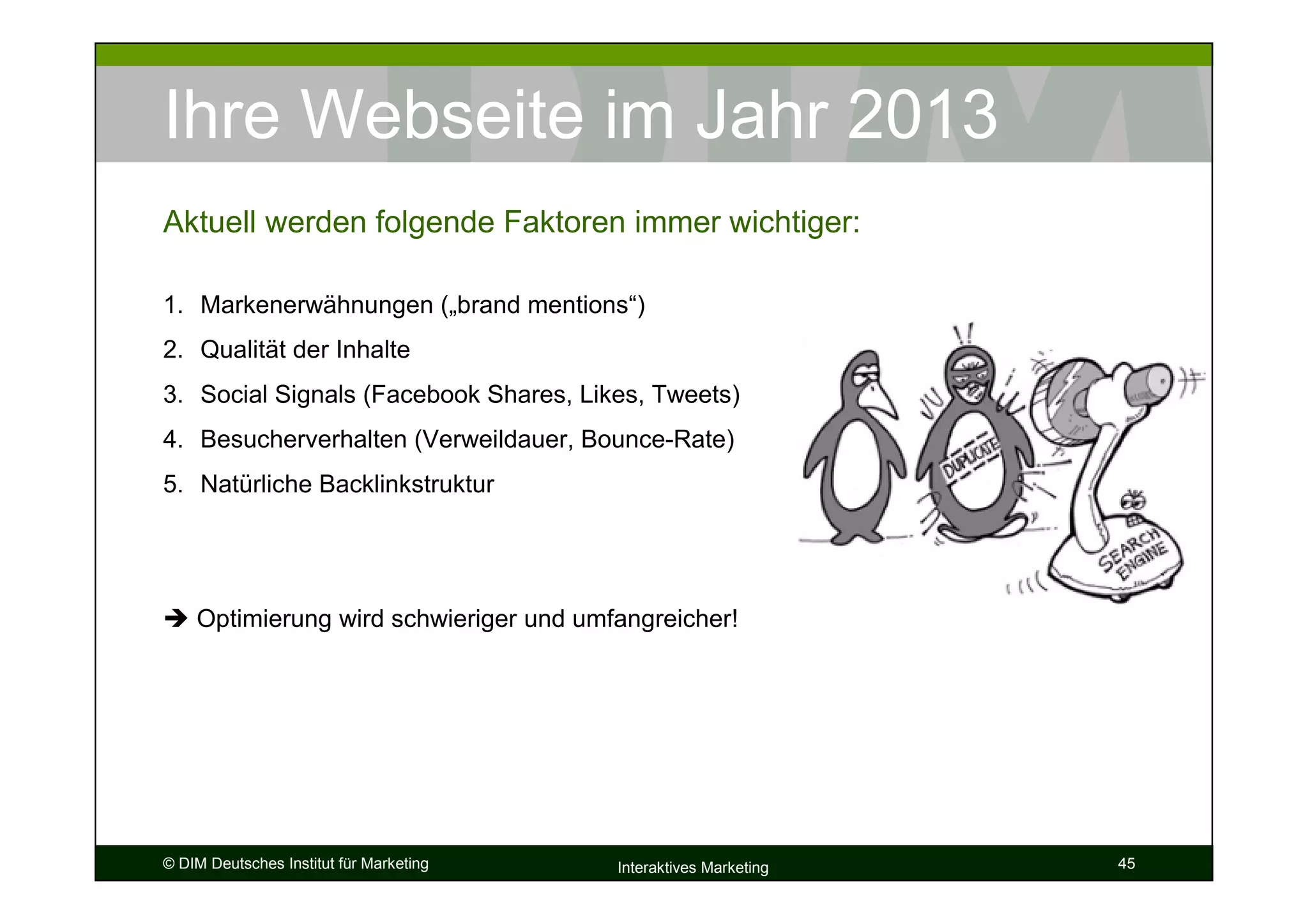 Ihre Webseite im Jahr 2013
Aktuell werden folgende Faktoren immer wichtiger:

1. Markenerwähnungen („brand mentions“)
2. Qualität der Inhalte
3. Social Signals (Facebook Shares, Likes, Tweets)
4. Besucherverhalten (Verweildauer, Bounce-Rate)
5. Natürliche Backlinkstruktur




    Optimierung wird schwieriger und umfangreicher!




© DIM Deutsches Institut für Marketing   Interaktives Marketing   45
 
