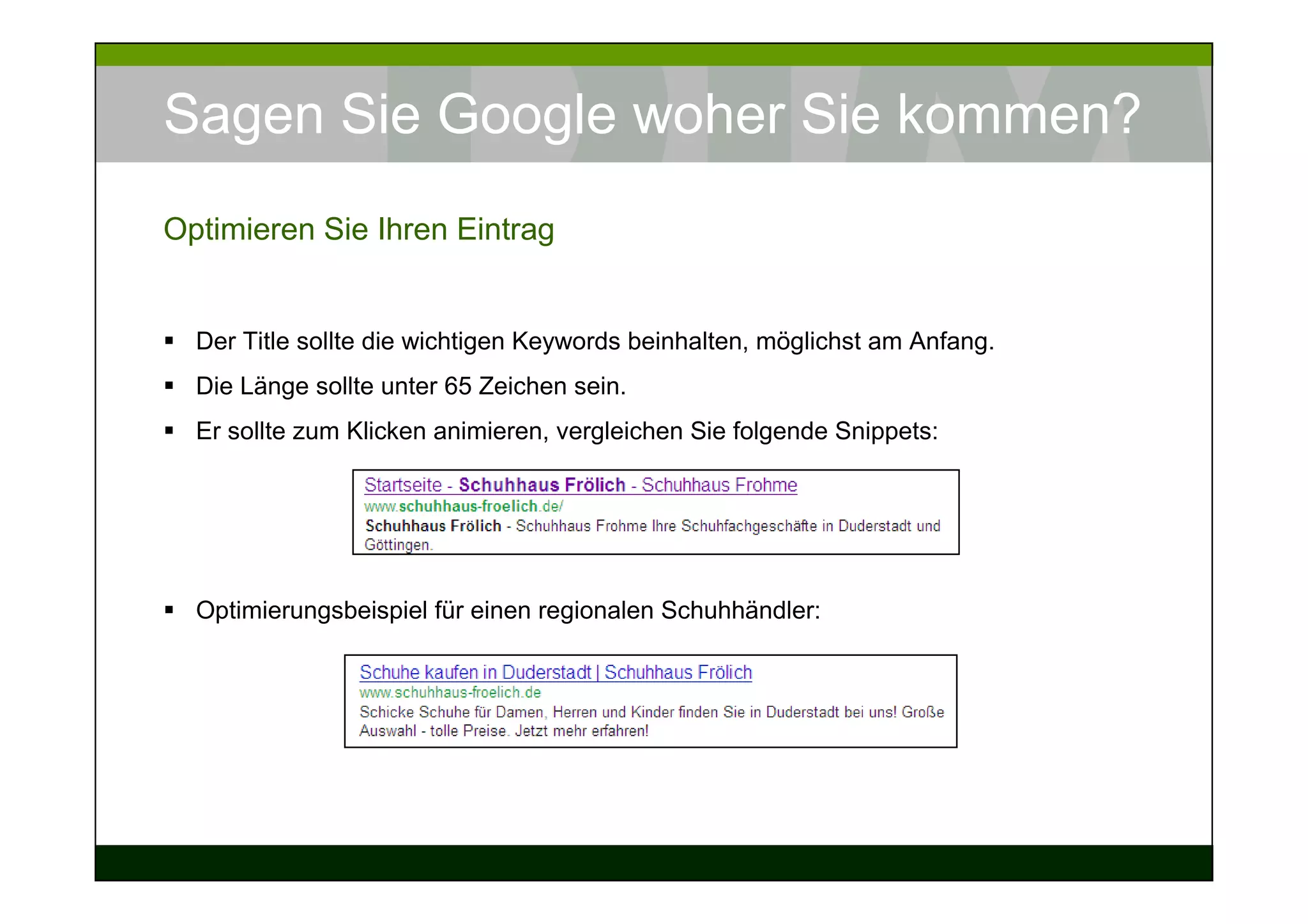 Sagen Sie Google woher Sie kommen?
Optimieren Sie Ihren Eintrag


  Der Title sollte die wichtigen Keywords beinhalten, möglichst am Anfang.
  Die Länge sollte unter 65 Zeichen sein.
  Er sollte zum Klicken animieren, vergleichen Sie folgende Snippets:




  Optimierungsbeispiel für einen regionalen Schuhhändler:
 