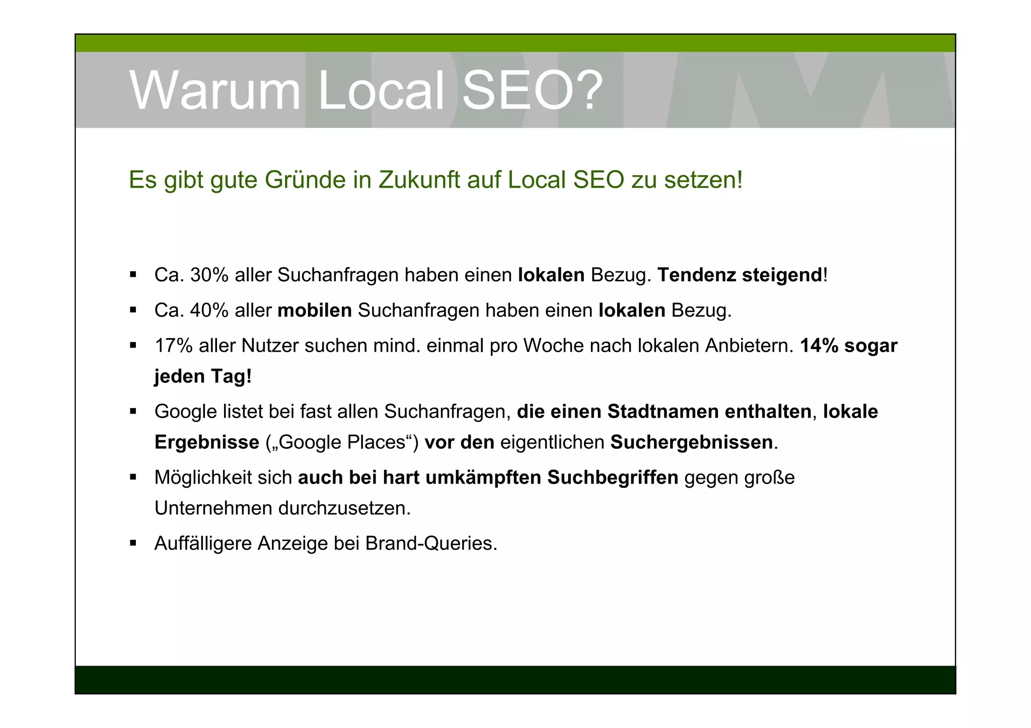 Warum Local SEO?
Es gibt gute Gründe in Zukunft auf Local SEO zu setzen!


  Ca. 30% aller Suchanfragen haben einen lokalen Bezug. Tendenz steigend!
  Ca. 40% aller mobilen Suchanfragen haben einen lokalen Bezug.
  17% aller Nutzer suchen mind. einmal pro Woche nach lokalen Anbietern. 14% sogar
  jeden Tag!
  Google listet bei fast allen Suchanfragen, die einen Stadtnamen enthalten, lokale
  Ergebnisse („Google Places“) vor den eigentlichen Suchergebnissen.
  Möglichkeit sich auch bei hart umkämpften Suchbegriffen gegen große
  Unternehmen durchzusetzen.
  Auffälligere Anzeige bei Brand-Queries.
 