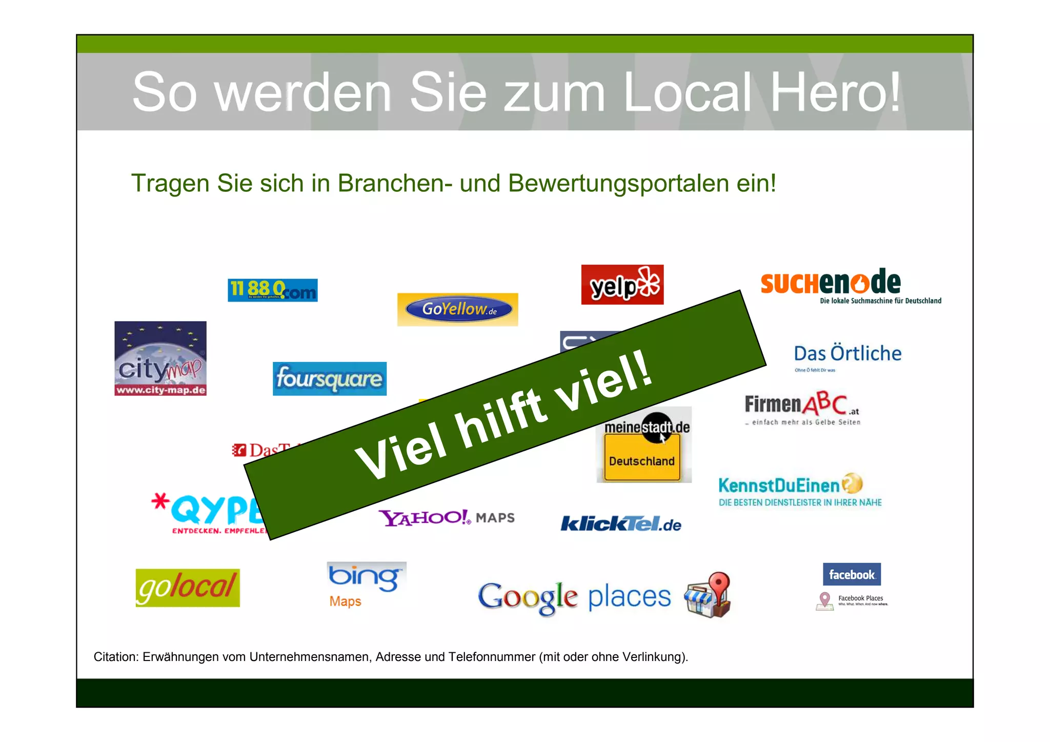 So werden Sie zum Local Hero!
      Tragen Sie sich in Branchen- und Bewertungsportalen ein!




                                                                        viel !
                                                  hil                ft
                                            Vi el


Citation: Erwähnungen vom Unternehmensnamen, Adresse und Telefonnummer (mit oder ohne Verlinkung).
 