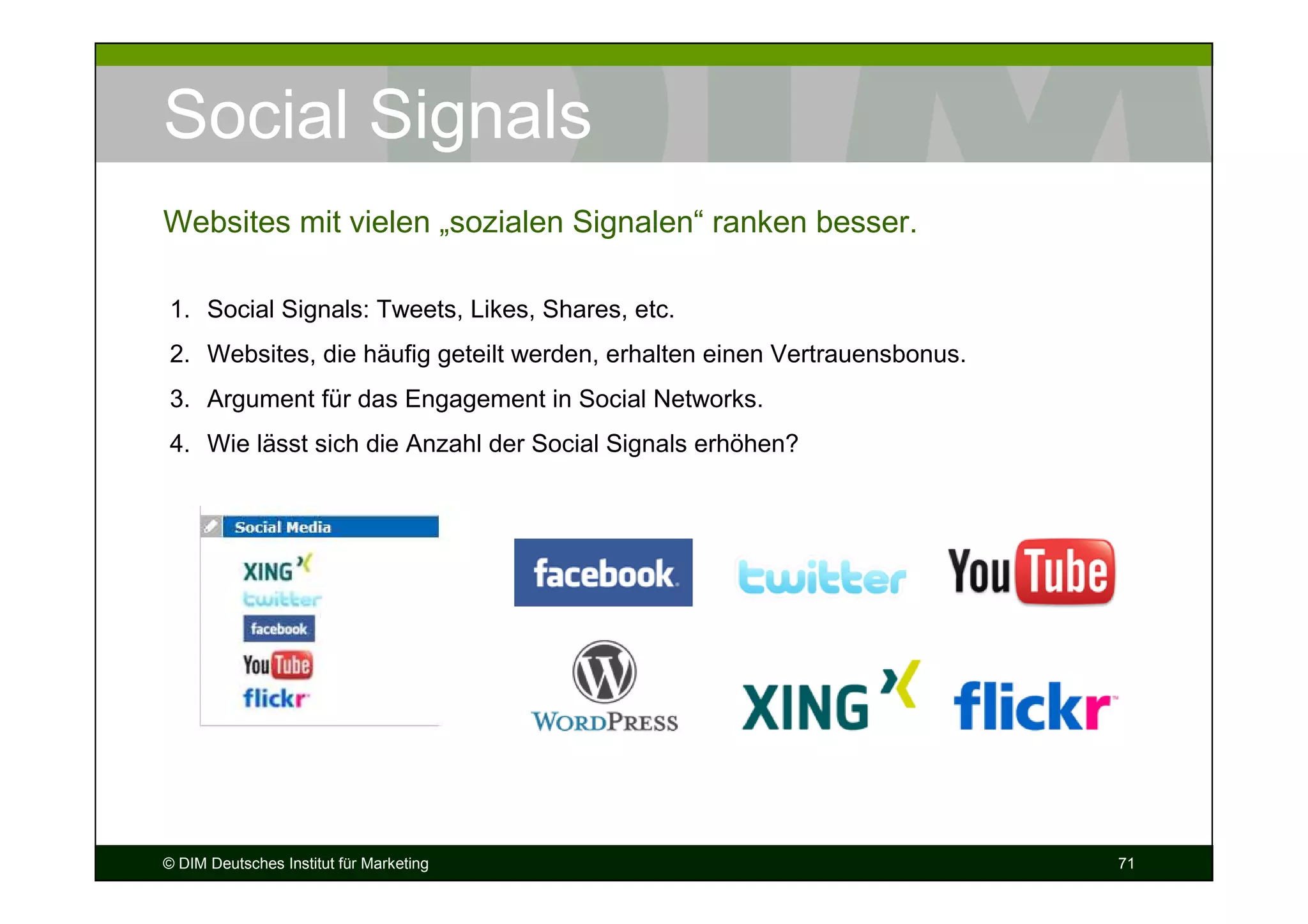 Social Signals
Websites mit vielen „sozialen Signalen“ ranken besser.

1. Social Signals: Tweets, Likes, Shares, etc.
2. Websites, die häufig geteilt werden, erhalten einen Vertrauensbonus.
3. Argument für das Engagement in Social Networks.
4. Wie lässt sich die Anzahl der Social Signals erhöhen?




© DIM Deutsches Institut für Marketing                                    71
 