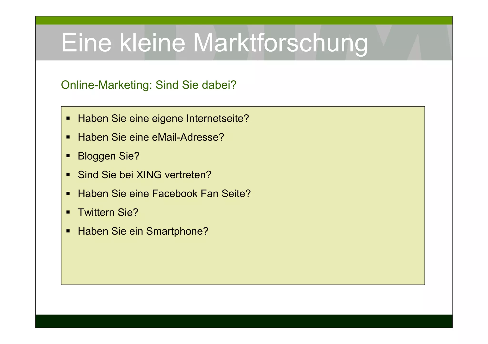 Eine kleine Marktforschung
Online-Marketing: Sind Sie dabei?

   Haben Sie eine eigene Internetseite?
   Haben Sie eine eMail-Adresse?
   Bloggen Sie?
   Sind Sie bei XING vertreten?
   Haben Sie eine Facebook Fan Seite?
   Twittern Sie?
   Haben Sie ein Smartphone?
 