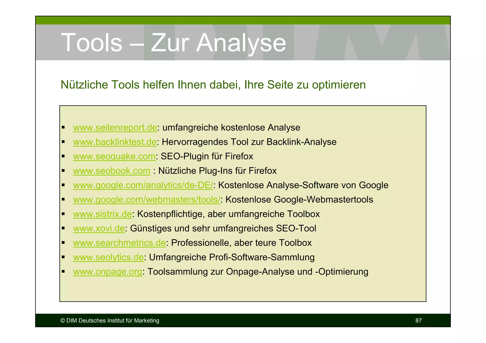 Tools – Zur Analyse
Nützliche Tools helfen Ihnen dabei, Ihre Seite zu optimieren


    www.seitenreport.de: umfangreiche kostenlose Analyse
    www.backlinktest.de: Hervorragendes Tool zur Backlink-Analyse
    www.seoquake.com: SEO-Plugin für Firefox
    www.seobook.com : Nützliche Plug-Ins für Firefox
    www.google.com/analytics/de-DE/: Kostenlose Analyse-Software von Google
    www.google.com/webmasters/tools/: Kostenlose Google-Webmastertools
    www.sistrix.de: Kostenpflichtige, aber umfangreiche Toolbox
    www.xovi.de: Günstiges und sehr umfangreiches SEO-Tool
    www.searchmetrics.de: Professionelle, aber teure Toolbox
    www.seolytics.de: Umfangreiche Profi-Software-Sammlung
    www.onpage.org: Toolsammlung zur Onpage-Analyse und -Optimierung




© DIM Deutsches Institut für Marketing                                        87
 