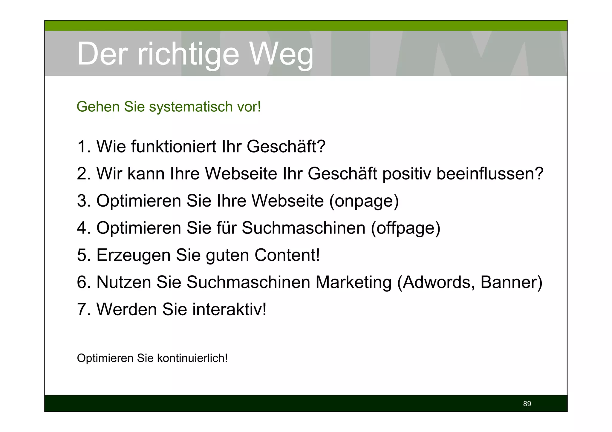 Der richtige Weg
Gehen Sie systematisch vor!

1. Wie funktioniert Ihr Geschäft?
2. Wir kann Ihre Webseite Ihr Geschäft positiv beeinflussen?
3. Optimieren Sie Ihre Webseite (onpage)
4. Optimieren Sie für Suchmaschinen (offpage)
5. Erzeugen Sie guten Content!
6. Nutzen Sie Suchmaschinen Marketing (Adwords, Banner)
7. Werden Sie interaktiv!

Optimieren Sie kontinuierlich!


                                                         89
 