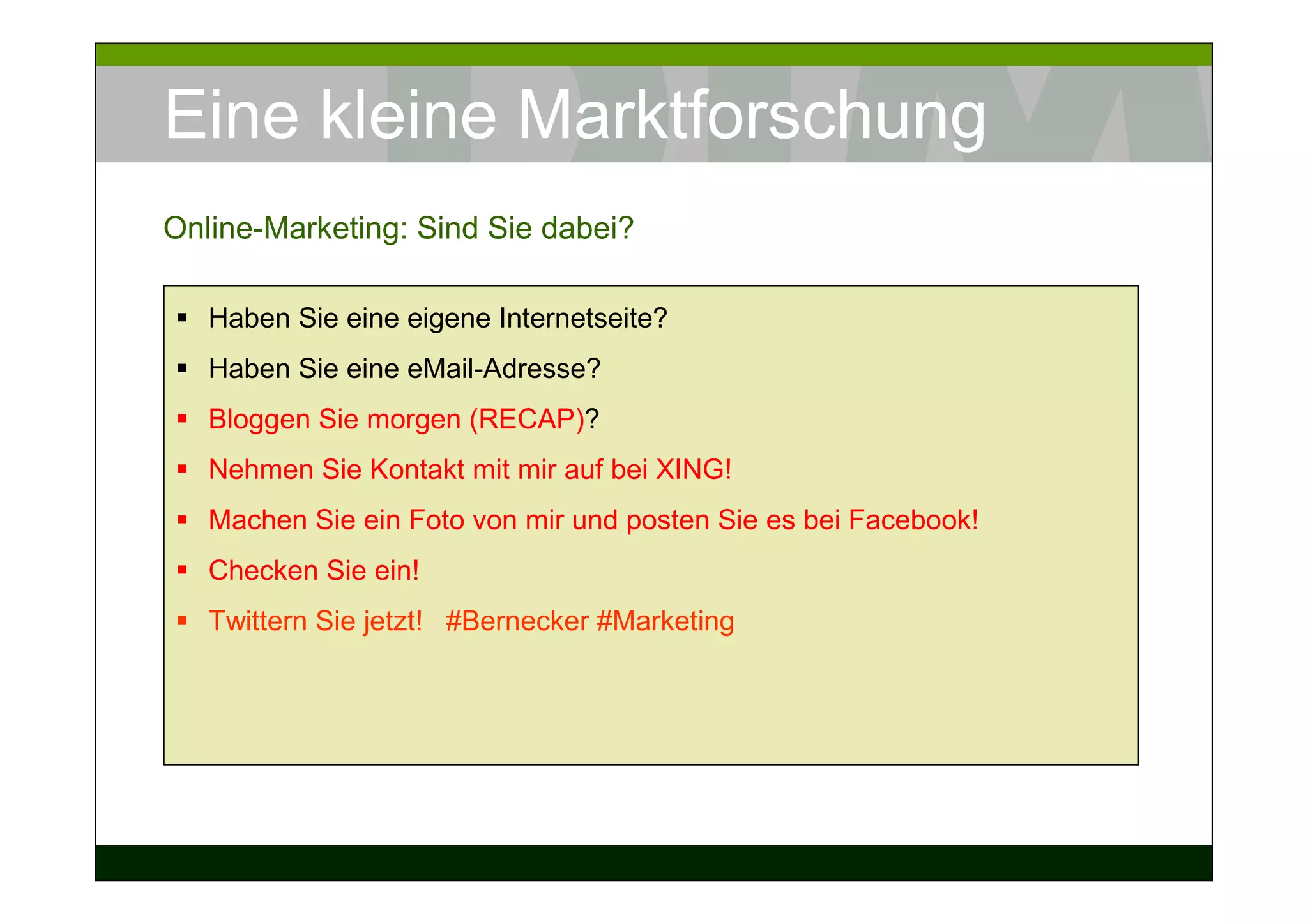 Eine kleine Marktforschung
Online-Marketing: Sind Sie dabei?

   Haben Sie eine eigene Internetseite?
   Haben Sie eine eMail-Adresse?
   Bloggen Sie morgen (RECAP)?
   Nehmen Sie Kontakt mit mir auf bei XING!
   Machen Sie ein Foto von mir und posten Sie es bei Facebook!
   Checken Sie ein!
   Twittern Sie jetzt! #Bernecker #Marketing
 