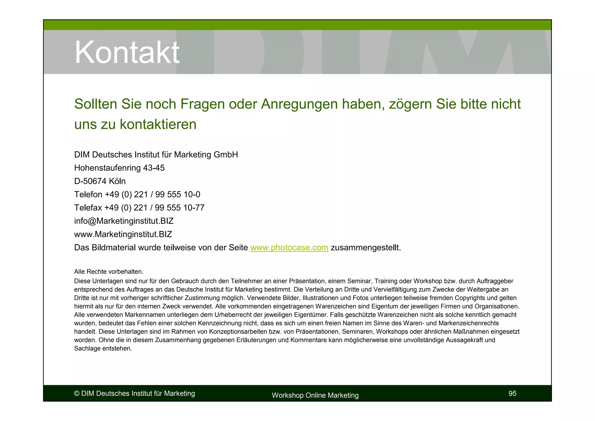 Kontakt
Sollten Sie noch Fragen oder Anregungen haben, zögern Sie bitte nicht
uns zu kontaktieren

DIM Deutsches Institut für Marketing GmbH
Hohenstaufenring 43-45
D-50674 Köln
Telefon +49 (0) 221 / 99 555 10-0
Telefax +49 (0) 221 / 99 555 10-77
info@Marketinginstitut.BIZ
www.Marketinginstitut.BIZ
Das Bildmaterial wurde teilweise von der Seite www.photocase.com zusammengestellt.

Alle Rechte vorbehalten.
Diese Unterlagen sind nur für den Gebrauch durch den Teilnehmer an einer Präsentation, einem Seminar, Training oder Workshop bzw. durch Auftraggeber
entsprechend des Auftrages an das Deutsche Institut für Marketing bestimmt. Die Verteilung an Dritte und Vervielfältigung zum Zwecke der Weitergabe an
Dritte ist nur mit vorheriger schriftlicher Zustimmung möglich. Verwendete Bilder, Illustrationen und Fotos unterliegen teilweise fremden Copyrights und gelten
hiermit als nur für den internen Zweck verwendet. Alle vorkommenden eingetragenen Warenzeichen sind Eigentum der jeweiligen Firmen und Organisationen.
Alle verwendeten Markennamen unterliegen dem Urheberrecht der jeweiligen Eigentümer. Falls geschützte Warenzeichen nicht als solche kenntlich gemacht
wurden, bedeutet das Fehlen einer solchen Kennzeichnung nicht, dass es sich um einen freien Namen im Sinne des Waren- und Markenzeichenrechts
handelt. Diese Unterlagen sind im Rahmen von Konzeptionsarbeiten bzw. von Präsentationen, Seminaren, Workshops oder ähnlichen Maßnahmen eingesetzt
worden. Ohne die in diesem Zusammenhang gegebenen Erläuterungen und Kommentare kann möglicherweise eine unvollständige Aussagekraft und
Sachlage entstehen.




© DIM Deutsches Institut für Marketing                                Workshop Online Marketing                                                            95
 