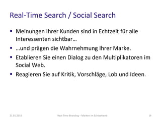 Real-Time Search / Social Search Meinungen Ihrer Kunden sind in Echtzeit für alle Interessenten sichtbar… … und prägen die Wahrnehmung Ihrer Marke.  Etablieren Sie einen Dialog zu den Multiplikatoren im Social Web. Reagieren Sie auf Kritik, Vorschläge, Lob und Ideen. Real-Time Branding – Marken im Echtzeitweb 21.01.2010 