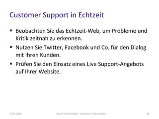 Customer Support in Echtzeit Beobachten Sie das Echtzeit-Web, um Probleme und Kritik zeitnah zu erkennen.  Nutzen Sie Twitter, Facebook und Co. für den Dialog mit Ihren Kunden.  Prüfen Sie den Einsatz eines Live Support-Angebots auf Ihrer Website.  Real-Time Branding – Marken im Echtzeitweb 21.01.2010 