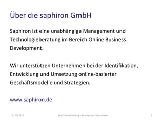 Über die saphiron GmbH Saphiron ist eine unabhängige Management und Technologieberatung im Bereich Online Business Development. Wir unterstützen Unternehmen bei der Identifikation, Entwicklung und Umsetzung online-basierter Geschäftsmodelle und Strategien. www.saphiron.de   21.01.2010 Real-Time Branding – Marken im Echtzeitweb 