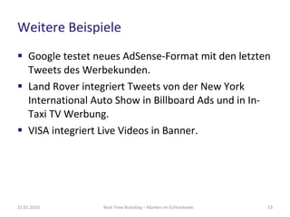 Weitere Beispiele Google testet neues AdSense-Format mit den letzten Tweets des Werbekunden. Land Rover integriert Tweets von der  New York International Auto Show in Billboard Ads und in In-Taxi TV Werbung.  VISA integriert Live Videos in Banner. Real-Time Branding – Marken im Echtzeitweb 21.01.2010 