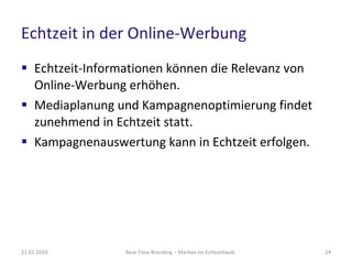 Echtzeit in der Online-Werbung Echtzeit-Informationen können die Relevanz von Online-Werbung erhöhen. Mediaplanung und Kampagnenoptimierung findet zunehmend in Echtzeit statt. Kampagnenauswertung kann in Echtzeit erfolgen. Real-Time Branding – Marken im Echtzeitweb 21.01.2010 