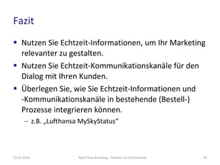 Fazit Nutzen Sie Echtzeit-Informationen, um Ihr Marketing relevanter zu gestalten. Nutzen Sie Echtzeit-Kommunikationskanäle für den Dialog mit Ihren Kunden. Überlegen Sie, wie Sie Echtzeit-Informationen und  -Kommunikationskanäle in bestehende (Bestell-) Prozesse integrieren können. z.B. „Lufthansa MySkyStatus“ Real-Time Branding – Marken im Echtzeitweb 21.01.2010 