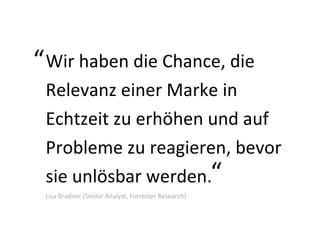 Wir haben die Chance, die Relevanz einer Marke in Echtzeit zu erhöhen und auf Probleme zu reagieren, bevor sie unlösbar werden.  Lisa Bradner (Senior Analyst, Forrester Research) “ “ 