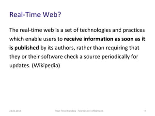 Real-Time Web? The real-time web is a set of technologies and practices which enable users to  receive information as soon as it is published  by its authors, rather than requiring that they or their software check a source periodically for updates. (Wikipedia) Real-Time Branding – Marken im Echtzeitweb 21.01.2010 
