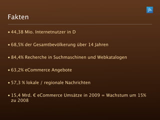 Fakten

• 44,38 Mio. Internetnutzer in D

• 68,5% der Gesamtbevölkerung über 14 Jahren

• 84,4% Recherche in Suchmaschinen und Webkatalogen

• 63,2% eCommerce Angebote

• 57,3 % lokale / regionale Nachrichten

• 15,4 Mrd. € eCommerce Umsätze in 2009 = Wachstum um 15%
  zu 2008
 